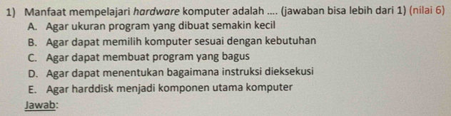 Manfaat mempelajari hørdwøre komputer adalah .... (jawaban bisa lebih dari 1) (nilai 6)
A. Agar ukuran program yang dibuat semakin kecil
B. Agar dapat memilih komputer sesuai dengan kebutuhan
C. Agar dapat membuat program yang bagus
D. Agar dapat menentukan bagaimana instruksi dieksekusi
E. Agar harddisk menjadi komponen utama komputer
Jawab: