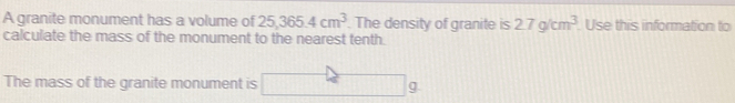 A granite monument has a volume of 25,365.4cm^3 The density of granite is 2.7g/cm^3. Use this information to
calculate the mass of the monument to the nearest tenth.
The mass of the granite monument is9