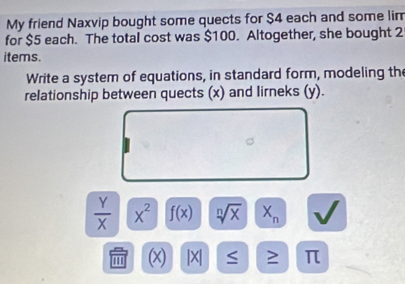 My friend Naxvip bought some quects for $4 each and some lim 
for $5 each. The total cost was $100. Altogether, she bought 2
items. 
Write a system of equations, in standard form, modeling the 
relationship between quects (x) and lirneks (y).
 Y/X  X^2 f(x) sqrt[n](x) X_n
''' (x) |X| ≥ π