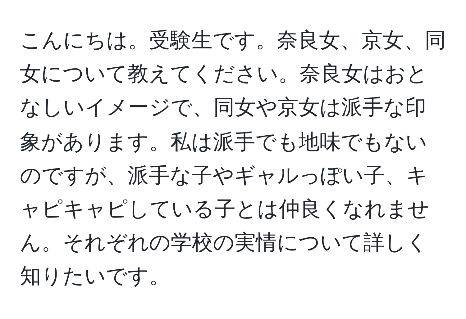 こんにちは。受験生です。奈良女、京女、同女について教えてください。奈良女はおとなしいイメージで、同女や京女は派手な印象があります。私は派手でも地味でもないのですが、派手な子やギャルっぽい子、キャピキャピしている子とは仲良くなれません。それぞれの学校の実情について詳しく知りたいです。