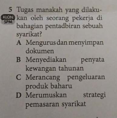 Tugas manakah yang dilaku-
KoN kan oleh seorang pekerja di
SPM bahagian pentadbiran sebuah
syarikat?
A Mengurus dan menyimpan
dokumen
B Menyediakan penyata
kewangan tahunan
C Merancang pengeluaran
produk baharu
D Merumuskan strategi
pemasaran syarikat