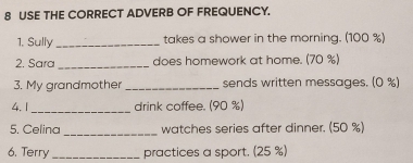 USE THE CORRECT ADVERB OF FREQUENCY. 
1, Sully _takes a shower in the morning. (100 %) 
2. Sara_ does homework at home. (70 %) 
3. My grandmother _sends written messages. (0 %) 
_ 
4. 1 drink coffee. (90 %) 
_ 
5. Celina watches series after dinner. (50 %) 
6. Terry _practices a sport. (25 %)