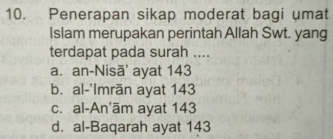 Penerapan sikap moderat bagi umat
Islam merupakan perintah Allah Swt. yang
terdapat pada surah ....
a. an-Nisā' ayat 143
b. al-'Imrān ayat 143
c. al-An'ām ayat 143
d. al-Baqarah ayat 143