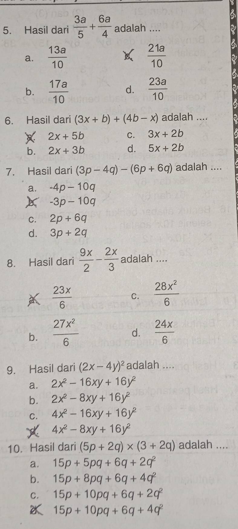 Hasil dari  3a/5 + 6a/4  adalah ....
a.  13a/10   21a/10 
b.  17a/10   23a/10 
d.
6. Hasil dari (3x+b)+(4b-x) adalah .... a
2x+5b
C. 3x+2b
b. 2x+3b
d. 5x+2b
7. Hasil dari (3p-4q)-(6p+6q) adalah ....
a. -4p-10q
-3p-10q
C. 2p+6q
d. 3p+2q
8. Hasil dari  9x/2 - 2x/3  adalah ....
a  23x/6 
C.  28x^2/6 
b.  27x^2/6 
d.  24x/6 
9. Hasil dari (2x-4y)^2 adalah ....
a. 2x^2-16xy+16y^2
b. 2x^2-8xy+16y^2
C. 4x^2-16xy+16y^2
4x^2-8xy+16y^2
10. Hasil dari (5p+2q)* (3+2q) adalah ....
a. 15p+5pq+6q+2q^2
b. 15p+8pq+6q+4q^2
C. 15p+10pq+6q+2q^2
15p+10pq+6q+4q^2