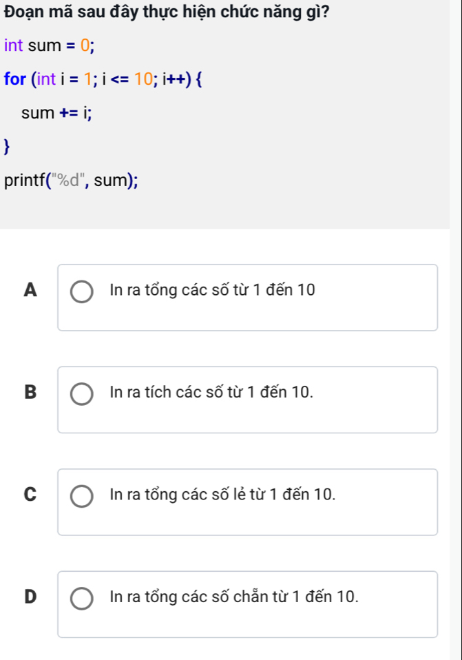 Đoạn mã sau đây thực hiện chức năng gì?
int sum=0; 
for (in I i=1; i ; i++)
sum +=i; 
printf (''% d'' ", sum);
A In ra tổng các số từ 1 đến 10
B In ra tích các số từ 1 đến 10.
C In ra tổng các số lẻ từ 1 đến 10.
D In ra tổng các số chẵn từ 1 đến 10.