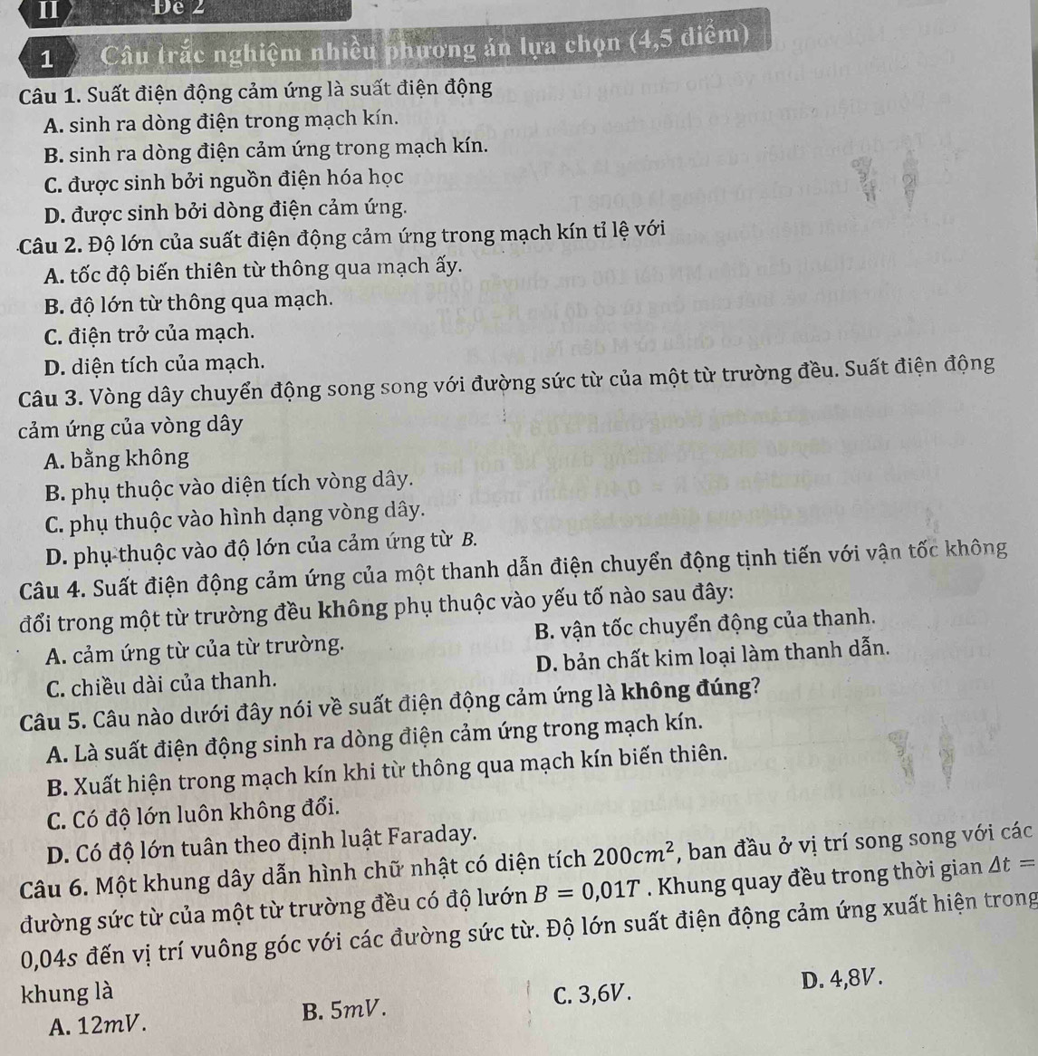 Đe 2
1 Câu trắc nghiệm nhiều phương án lựa chọn (4,5 diểm)
Câu 1. Suất điện động cảm ứng là suất điện động
A. sinh ra dòng điện trong mạch kín.
B. sinh ra dòng điện cảm ứng trong mạch kín.
C. được sinh bởi nguồn điện hóa học
D. được sinh bởi dòng điện cảm ứng.
Câu 2. Độ lớn của suất điện động cảm ứng trong mạch kín tỉ lệ với
A. tốc độ biến thiên từ thông qua mạch ấy.
B. độ lớn từ thông qua mạch.
C. điện trở của mạch.
D. diện tích của mạch.
Câu 3. Vòng dây chuyển động song song với đường sức từ của một từ trường đều. Suất điện động
cảm ứng của vòng dây
A. bằng không
B. phụ thuộc vào diện tích vòng dây.
C. phụ thuộc vào hình dạng vòng dây.
D. phụ thuộc vào độ lớn của cảm ứng từ B.
Câu 4. Suất điện động cảm ứng của một thanh dẫn điện chuyển động tịnh tiến với vận tốc không
đổi trong một từ trường đều không phụ thuộc vào yếu tố nào sau đây:
A. cảm ứng từ của từ trường. B. vận tốc chuyển động của thanh.
C. chiều dài của thanh. D. bản chất kim loại làm thanh dẫn.
Câu 5. Câu nào dưới đây nói về suất điện động cảm ứng là không đúng?
A. Là suất điện động sinh ra dòng điện cảm ứng trong mạch kín.
B. Xuất hiện trong mạch kín khi từ thông qua mạch kín biến thiên.
C. Có độ lớn luôn không đổi.
D. Có độ lớn tuân theo định luật Faraday.
Câu 6. Một khung dây dẫn hình chữ nhật có diện tích 200cm^2 , ban đầu ở vị trí song song với các
đường sức từ của một từ trường đều có độ lướn B=0,01T. Khung quay đều trong thời gian △ t=
0,04s đến vị trí vuông góc với các đường sức từ. Độ lớn suất điện động cảm ứng xuất hiện trong
khung là C. 3,6V.
A. 12mV. B. 5mV. D. 4,8V.