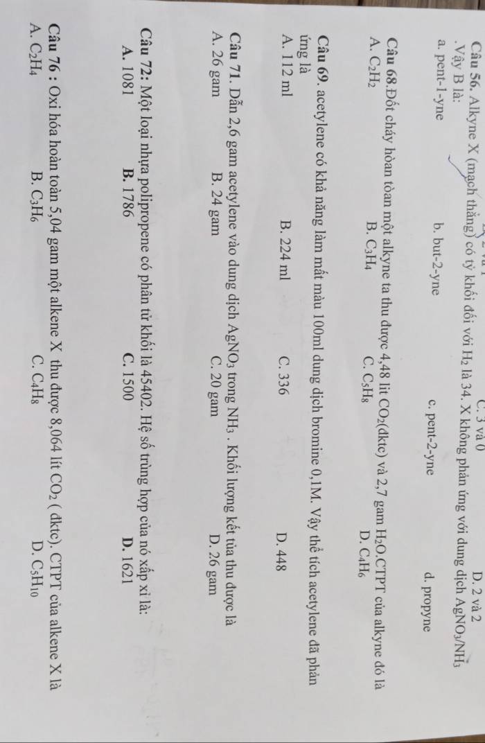 C. 3 và 0 D. 2 và 2
Câu 56. Alkyne X (mạch thẳng) có tỷ khối đối với H_2 là 34. X không phản ứng với dung dịch AgNO_3/NH_3. Vậy B là:
a. pent-1-yne b. but-2-yne c. pent-2-yne d. propyne
Câu 68.Đốt cháy hòan tòan mhat Qt t alkyne ta thu được 4,48 lit CO_2 (d ktc ) và 2,7 gam H_2O.CTPT của alkyne đó là
A. C_2H_2
B. C_3H_4 C. C_5H_8 D. C_4H_6
Câu 69. acetylene có khả năng làm mất màu 100ml dung dịch bromine 0,1M. Vậy thể tích acetylene đã phản
ứng là
A. 112 ml B. 224 ml C. 336 D. 448
Câu 71. Dẫn 2,6 gam acetylene vào dung dịch AgNO_3 trong NH_3. Khối lượng kết tủa thu được là
A. 26 gam B. 24 gam C. 20 gam D. 26 gam
Câu 72: Một loại nhựa polipropene có phân tử khối là 45402. Hệ số trùng hợp của nó xwidehat ap xi là:
A. 1081 B. 1786 C. 1500 D. 1621
Câu 76 : Oxi hóa hoàn toàn 5,04 gam một alkene X thu được 8,064 lít CO_2 ( đktc). CTPT của alkene X là
A. C_2H_4 B. C_3H_6 C. C_4H_8 D. C_5H_10