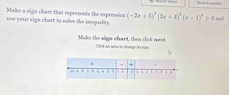 Watch Video Show Examples 
Make a sign chart that represents the expression (-2x+5)^3(3x+4)^2(x-1)^4>0
use your sign chart to solve the inequality. and 
Make the sign chart, then click next. 
Click an area to change its sign. 
+ 
+ -
-10 -B -6 -5 -4 -2 = 2 -1 2 3 4 5 6 7 B 9 10 x