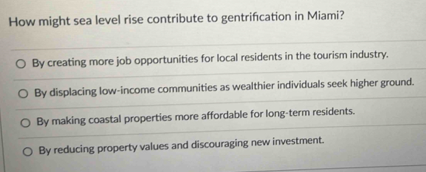 How might sea level rise contribute to gentrifcation in Miami?
By creating more job opportunities for local residents in the tourism industry.
By displacing low-income communities as wealthier individuals seek higher ground.
By making coastal properties more affordable for long-term residents.
By reducing property values and discouraging new investment.