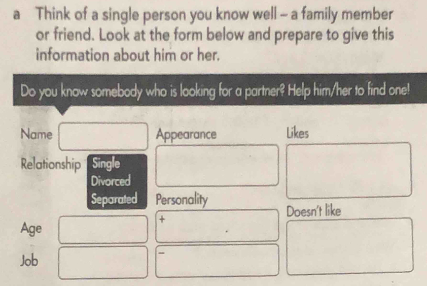 a Think of a single person you know well - a family member 
or friend. Look at the form below and prepare to give this 
information about him or her. 
Do you know somebody who is looking for a partner? Help him/her to find one! 
Name Appearance Likes 
Relationship Single 
Divorced 
Separated Personality 
+ 
Doesn't like 
Age 
Job