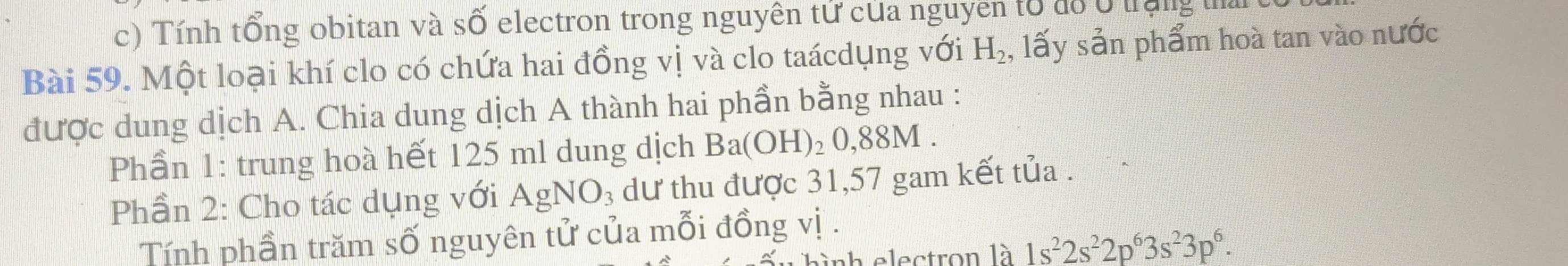 Tính tổng obitan và số electron trong nguyên tử của nguyên tổ đồ ở trung 
Bài 59. Một loại khí clo có chứa hai đồng vị và clo taácdụng với H_2 , lấy sản phẩm hoà tan vào nước 
được dung dịch A. Chia dung dịch A thành hai phần bằng nhau : 
Phần 1: trung hoà hết 125 ml dung dịch Ba(OH)_20,88M. 
Phần 2: Cho tác dụng với AgNO₃ dư thu được 31,57 gam kết tủa . 
Tính phần trăm số nguyên tử của mỗi đồng vị . 
a electron là 1s^22s^22p^63s^23p^6.