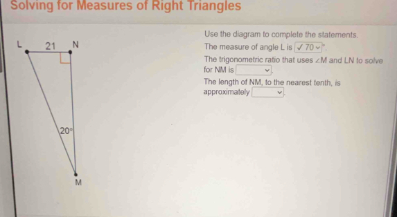 Solving for Measures of Right Triangles
Use the diagram to complete the statements.
The measure of angle L is sqrt(70* □°)
The trigonometric ratio that uses ∠ M and LN to solve
for NM is
The length of NM, to the nearest tenth, is
approximately v