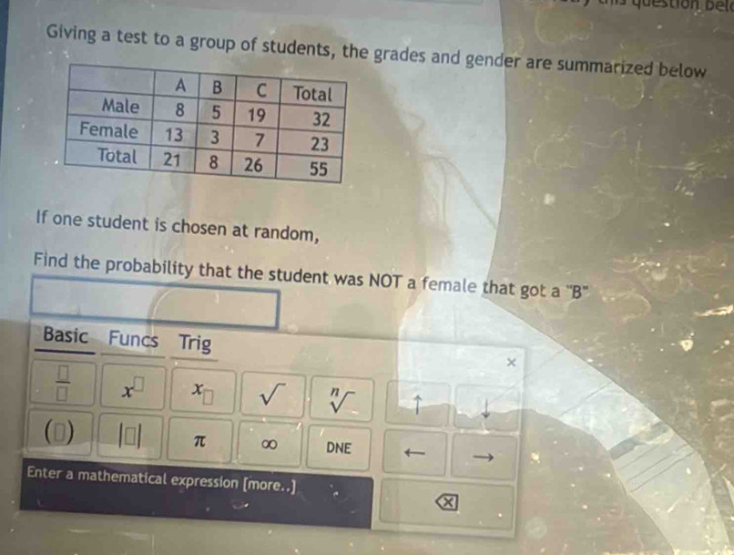 Giving a test to a group of students, the grades and gender are summarized below 
If one student is chosen at random, 
Find the probability that the student was NOT a female that got a ''B' 
Basic Funcs Trig x
 □ /□   x^(□) x_□  sqrt() sqrt[n]() uparrow 
D beginvmatrix □ endvmatrix π ∞ DNE ← 
Enter a mathematical expression [more..]
x