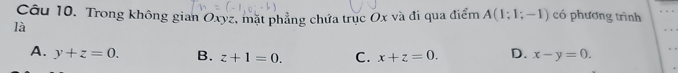 Trong không gian Oxyz, mặt phẳng chứa trục Ox và đi qua điểm A(1;1;-1) có phương trình
là
A. y+z=0. D. x-y=0.
B. z+1=0. C. x+z=0.