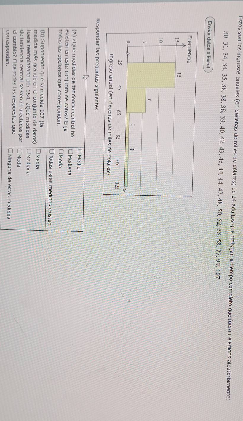 Estos son los ingresos anuales (en decenas de miles de dólares) de 24 adultos que trabajan a tiempo completo que fueron elegidos aleatoriamente:
30, 31, 34, 34, 35, 38, 38, 38, 39, 40, 42, 43, 43, 44, 44, 47, 48, 50, 52, 53, 58, 77, 90, 107
Enviar datos a Excel
Responder las preguntas siguientes.
Media
(a) ¿Qué medidas de tendencia central no Mediana
existen en este conjunto de datos? Elija
todas las opciones que correspondan. Moda
Todas estas medidas existen
(b) Suponiendo que la medida 107 (la Media
medida más grande en el conjunto de datos)
fuera reemplazada por 154. ¿Qué medidas Mediana
de tendencia central se verían afectadas por Moda
el cambio? Elija todas las respuestas que
correspondan.
Ninguna de estas medidas