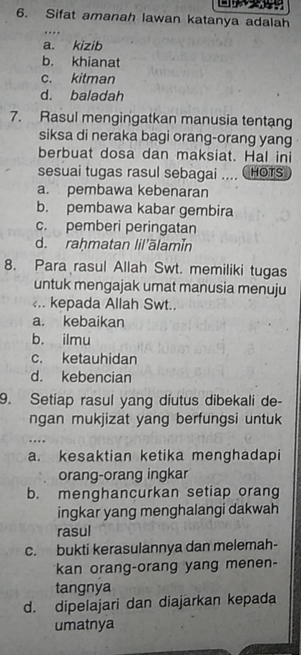 Sifat amanah lawan katanya adalah
a. kizib
b. khianat
c. kitman
d. baladah
7. Rasul mengingatkan manusia tentang
siksa di neraka bagi orang-orang yang
berbuat dosa dan maksiat. Hal ini
sesuai tugas rasul sebagai .... (HOTS
a. pembawa kebenaran
b. pembawa kabar gembira
c. pemberi peringatan
d. raḥmatan lil'ālamín
8. Para rasul Allah Swt. memiliki tugas
untuk mengajak umat manusia menuju
... kepada Allah Swt..
a. kebaikan
b. ilmu
c. ketauhidan
d. kebencian
9. Setiap rasul yang diutus dibekali de-
ngan mukjizat yang berfungsi untuk
…
a. kesaktian ketika menghadapi
orang-orang ingkar
b. menghancurkan setiap orang
ingkar yang menghalangi dakwah
rasul
c. bukti kerasulannya dan melemah-
kan orang-orang yang menen-
tangnya
d. dipelajari dan diajarkan kepada
umatnya