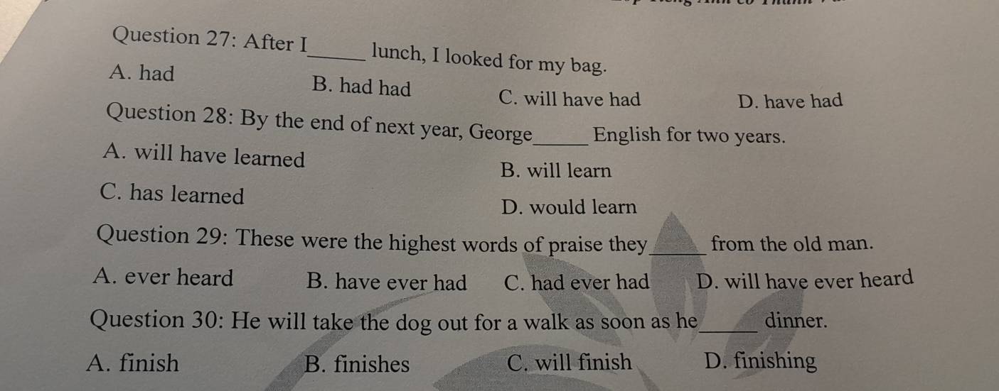 After I_ lunch, I looked for my bag.
A. had B. had had
C. will have had D. have had
Question 28: By the end of next year, George_ English for two years.
A. will have learned
B. will learn
C. has learned
D. would learn
Question 29: These were the highest words of praise they_ from the old man.
A. ever heard B. have ever had C. had ever had D. will have ever heard
Question 30: He will take the dog out for a walk as soon as he_ dinner.
A. finish B. finishes C. will finish D. finishing