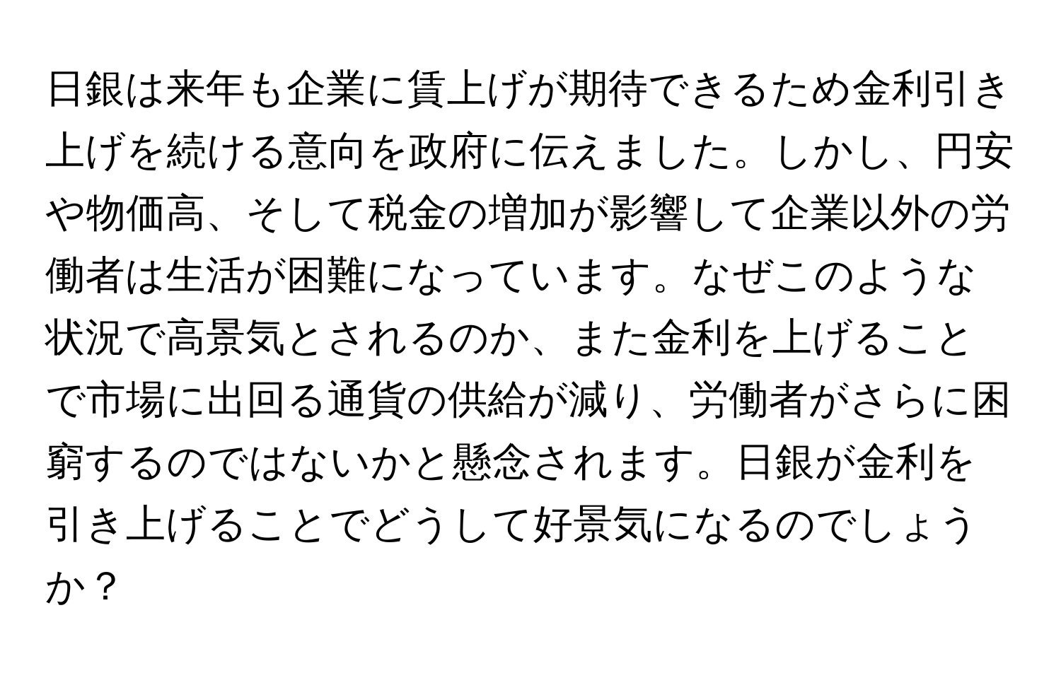 日銀は来年も企業に賃上げが期待できるため金利引き上げを続ける意向を政府に伝えました。しかし、円安や物価高、そして税金の増加が影響して企業以外の労働者は生活が困難になっています。なぜこのような状況で高景気とされるのか、また金利を上げることで市場に出回る通貨の供給が減り、労働者がさらに困窮するのではないかと懸念されます。日銀が金利を引き上げることでどうして好景気になるのでしょうか？