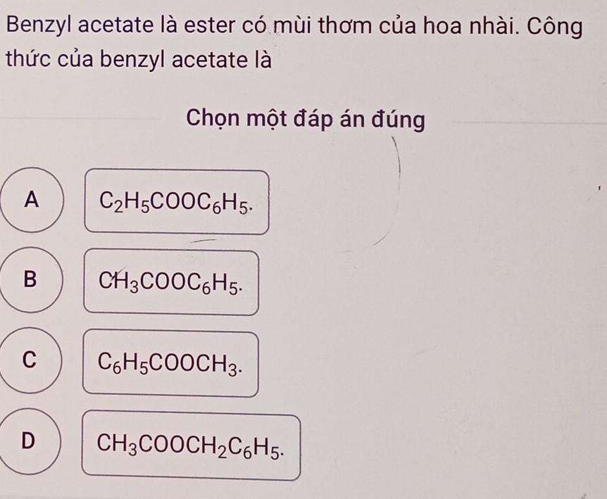 Benzyl acetate là ester có mùi thơm của hoa nhài. Công
thức của benzyl acetate là
Chọn một đáp án đúng
A C_2H_5COOC_6H_5.
B CH_3COOC_6H_5.
C C_6H_5COOCH_3.
D CH_3COOCH_2C_6H_5.