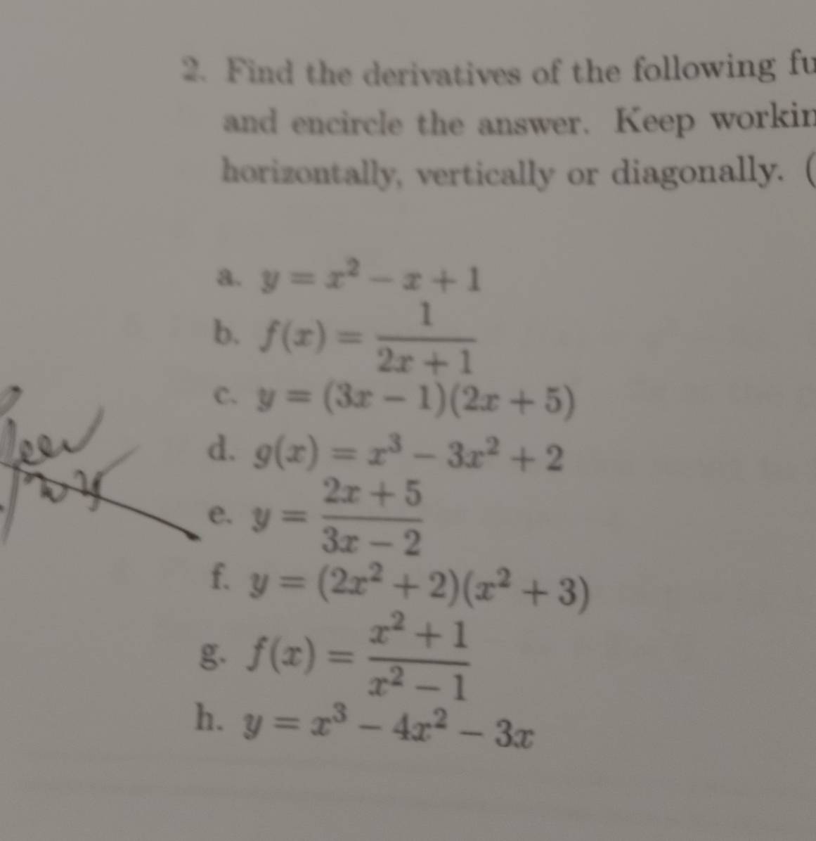 Find the derivatives of the following fu 
and encircle the answer. Keep workin 
horizontally, vertically or diagonally.  
a. y=x^2-x+1
b. f(x)= 1/2x+1 
C. y=(3x-1)(2x+5)
d. g(x)=x^3-3x^2+2
e. y= (2x+5)/3x-2 
f. y=(2x^2+2)(x^2+3)
g. f(x)= (x^2+1)/x^2-1 
h. y=x^3-4x^2-3x