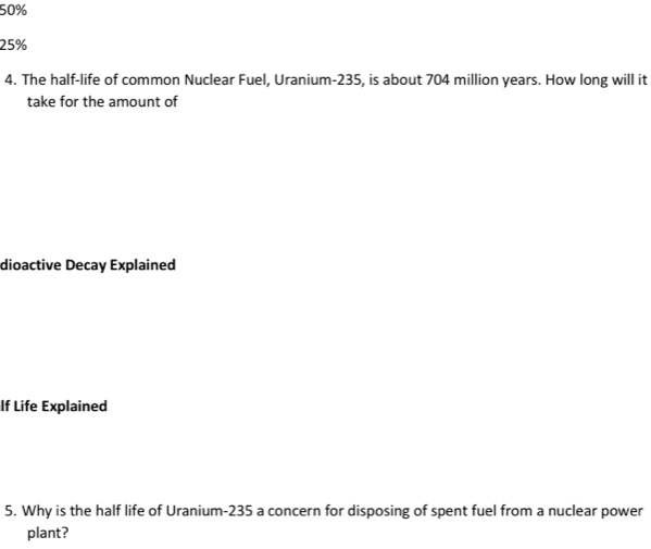 50%
25%
4. The half-life of common Nuclear Fuel, Uranium- 235, is about 704 million years. How long will it 
take for the amount of 
dioactive Decay Explained 
If Life Explained 
5. Why is the half life of Uranium- 235 a concern for disposing of spent fuel from a nuclear power 
plant?