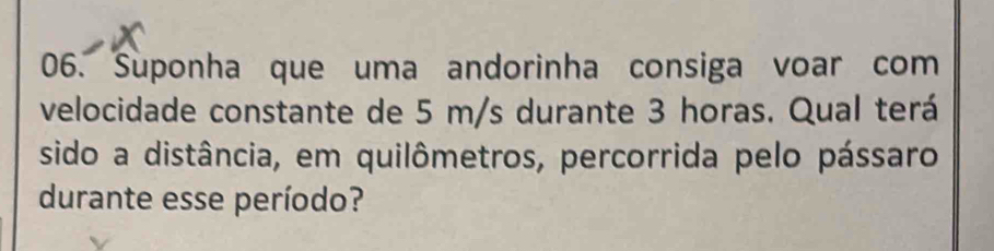 Suponha que uma andorinha consiga voar com 
velocidade constante de 5 m/s durante 3 horas. Qual terá 
sido a distância, em quilômetros, percorrida pelo pássaro 
durante esse período?