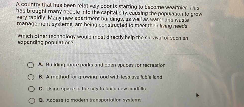 A country that has been relatively poor is starting to become wealthier. This
has brought many people into the capital city causing the population to grow
very rapidly. Many new apartment buildings, as well as water and waste
management systems, are being constructed to meet their living needs.
Which other technology would most directly help the survival of such an
expanding population?
A. Building more parks and open spaces for recreation
B. A method for growing food with less available land
C. Using space in the city to build new landfills
D. Access to modern transportation systems