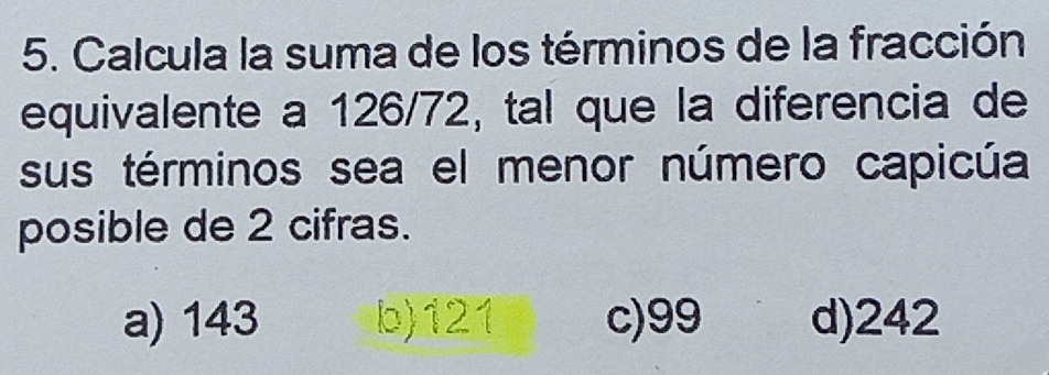 Calcula la suma de los términos de la fracción
equivalente a 126/72, tal que la diferencia de
sus términos sea el menor número capicúa
posible de 2 cifras.
a) 143 b) 121 c) 99 d) 242