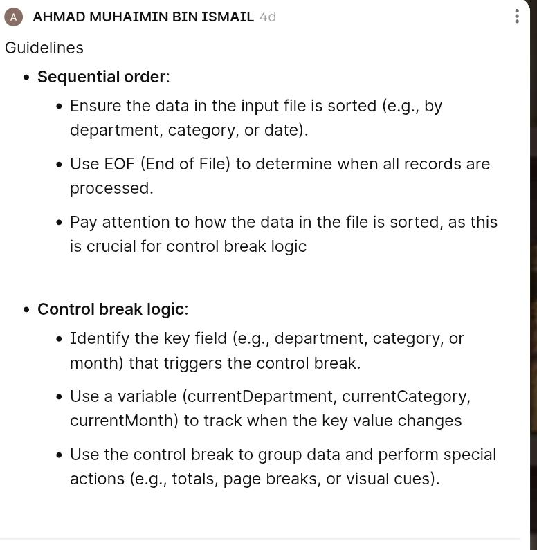 A AHMAD MUHAIMIN BIN ISMAIL 4d 
Guidelines 
Sequential order: 
Ensure the data in the input file is sorted (e.g., by 
department, category, or date). 
Use EOF (End of File) to determine when all records are 
processed. 
Pay attention to how the data in the file is sorted, as this 
is crucial for control break logic 
Control break logic: 
Identify the key field (e.g., department, category, or 
month) that triggers the control break. 
Use a variable (currentDepartment, currentCategory, 
currentMonth) to track when the key value changes 
Use the control break to group data and perform special 
actions (e.g., totals, page breaks, or visual cues).