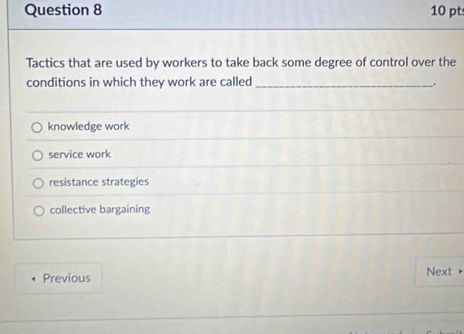 Tactics that are used by workers to take back some degree of control over the
conditions in which they work are called_
.
knowledge work
service work
resistance strategies
collective bargaining
Previous Next