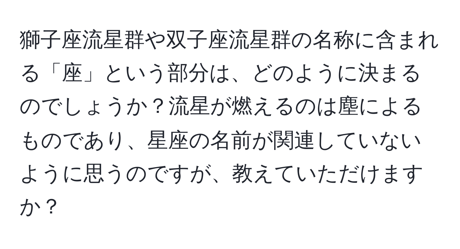 獅子座流星群や双子座流星群の名称に含まれる「座」という部分は、どのように決まるのでしょうか？流星が燃えるのは塵によるものであり、星座の名前が関連していないように思うのですが、教えていただけますか？