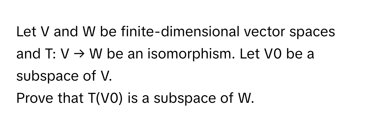 Let V and W be finite-dimensional vector spaces and T: V → W be an isomorphism. Let V0 be a subspace of V.

Prove that T(V0) is a subspace of W.