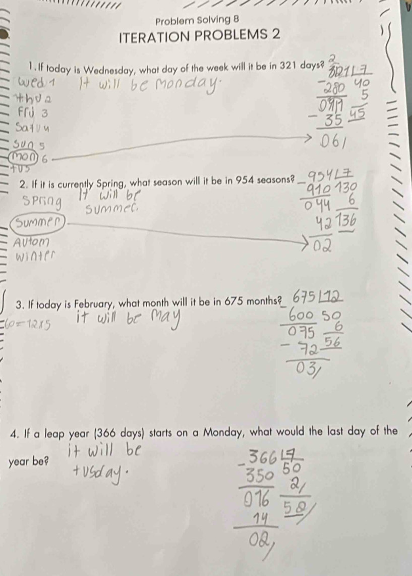 Problem Solving 8 
ITERATION PROBLEMS 2 
1. If today is Wednesday, what day of the week will it be in 321 days? 
2. If it is currently Spring, what season will it be in 954 seasons? 
3. If today is February, what month will it be in 675 months? 
4. If a leap year (366 days) starts on a Monday, what would the last day of the
year be?