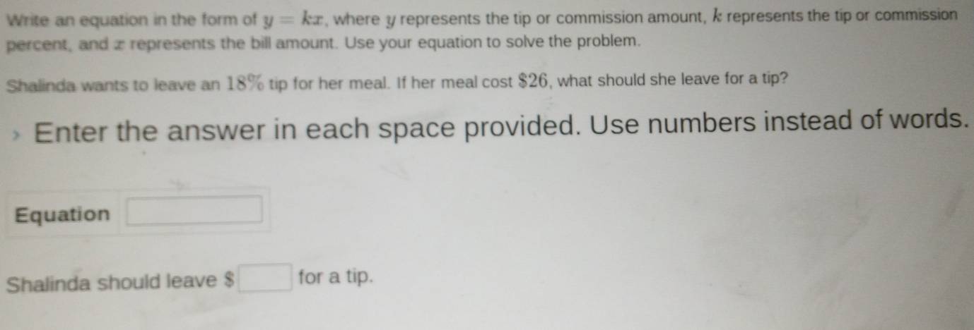 Write an equation in the form of y=kx , where y represents the tip or commission amount, k represents the tip or commission 
percent, and z represents the bill amount. Use your equation to solve the problem. 
Shalinda wants to leave an 18% tip for her meal. If her meal cost $26, what should she leave for a tip? 
Enter the answer in each space provided. Use numbers instead of words. 
Equation _  
Shalinda should leave $□ for a tip.