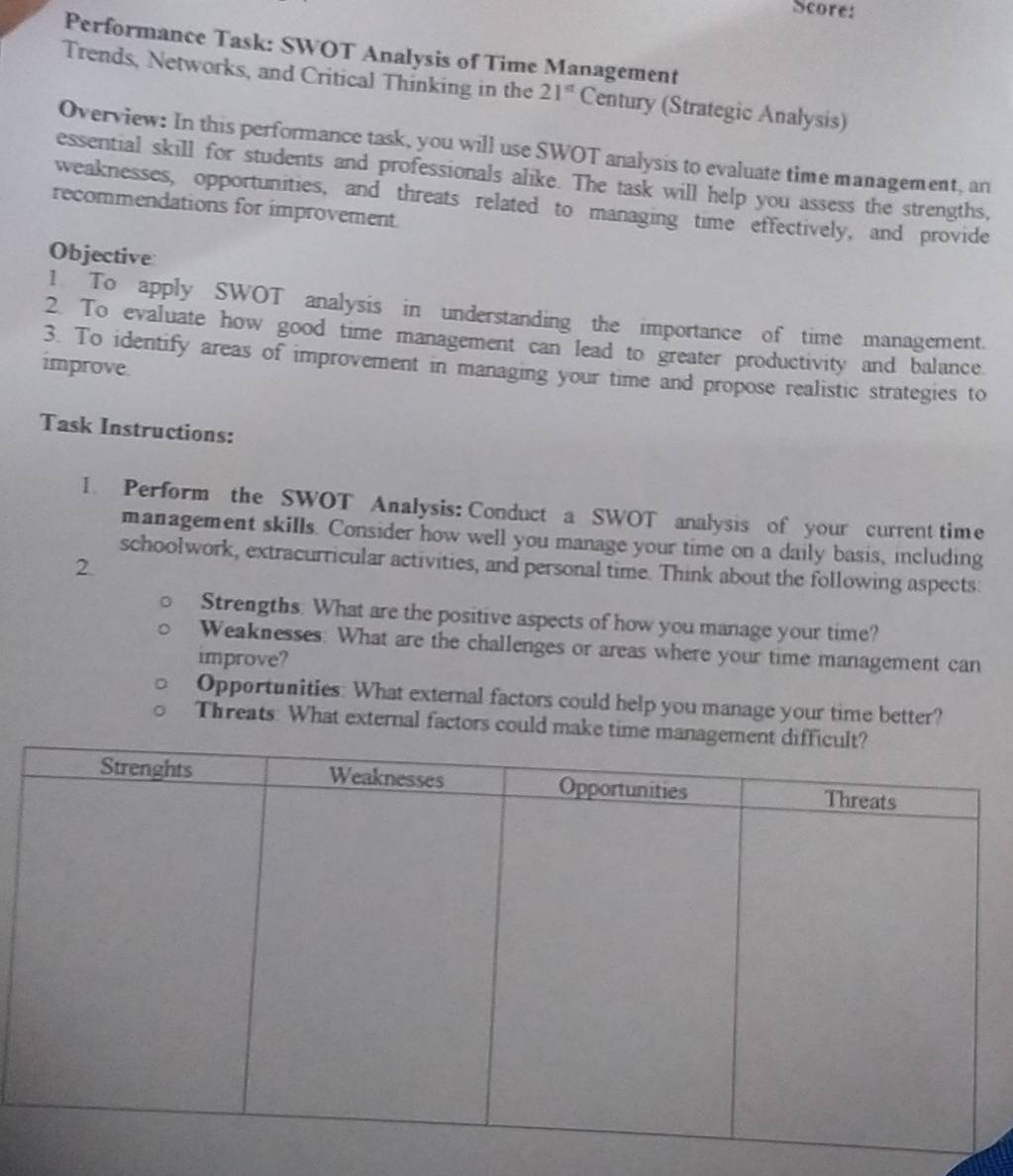 Score: 
Performance Task: SWOT Analysis of Time Management 
Trends, Networks, and Critical Thinking in the 21^(st) Century (Strategic Analysis) 
Overview: In this performance task, you will use SWOT analysis to evaluate time management, an 
essential skill for students and professionals alike. The task will help you assess the strengths, 
weaknesses, opportunities, and threats related to managing time effectively, and provide 
recommendations for improvement 
Objective 
1. To apply SWOT analysis in understanding the importance of time management. 
2. To evaluate how good time management can lead to greater productivity and balance. 
improve. 3. To identify areas of improvement in managing your time and propose realistic strategies to 
Task Instructions: 
1. Perform the SWOT Analysis: Conduct a SWOT analysis of your current time 
management skills. Consider how well you manage your time on a daily basis, including 
2. 
schoolwork, extracurricular activities, and personal time. Think about the following aspects: 
Strengths: What are the positive aspects of how you manage your time? 
Weaknesses: What are the challenges or areas where your time management can 
improve? 
Opportunities: What external factors could help you manage your time better? 
Threats: What external factors could make time