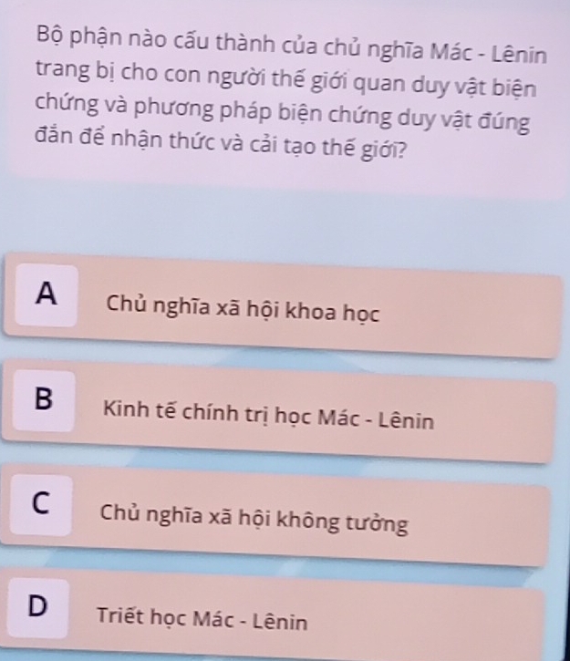 Bộ phận nào cấu thành của chủ nghĩa Mác - Lênin
trang bị cho con người thế giới quan duy vật biện
chứng và phương pháp biện chứng duy vật đúng
đẳn để nhận thức và cải tạo thế giới?
A Chủ nghĩa xã hội khoa học
B Kinh tế chính trị học Mác - Lênin
C Chủ nghĩa xã hội không tưởng
D Triết học Mác - Lênin