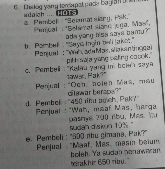 Dialog yang terdapat pada bagian onen 
adalah .... HOTS 
a. Pembeli : “Selamat siang, Pak.” 
Penjual : “Selamat siang juga. Maaf, 
ada yang bisa saya bantu?” 
b. Pembeli : “Saya ingin beli jaket.” 
Penjual : “Wah, ada Mas, silakan tinggal 
pilih saja yang paling cocok.” 
c. Pembeli : “Kalau yang ini boleh saya 
tawar, Pak?” 
Penjual : “Ooh, boleh Mas, mau 
ditawar berapa?" 
d. Pembeli : “ 450 ribu boleh, Pak?” 
Penjual : “Wah, maaf Mas, harga 
pasnya 700 ribu, Mas. Itu 
sudah diskon 10%.” 
e. Pembeli : “ 600 ribu gimana, Pak?” 
Penjual : “Maaf, Mas, masih belum 
boleh. Ya sudah penawaran 
terakhir 650 ribu.”