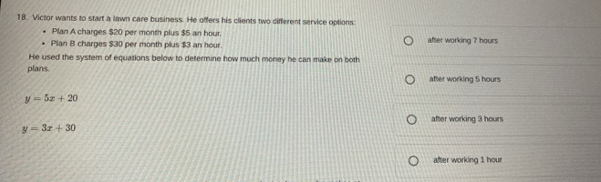 Victor wants to start a lawn care business. He offers his clients two different service options
Plan A charges $20 per month plus $5 an hour.
Pian B charges $30 per month plus $3 an hour. after working 7 hours
He used the system of equations below to determine how much money he can make on both
plans.
after working 5 hours
y=5x+20
after working 3 hours
y=3x+30
after working 1 hour