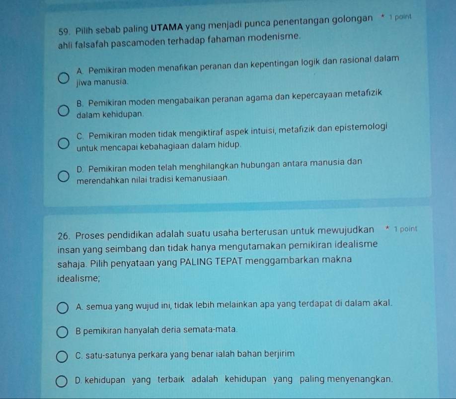 Pilih sebab paling UTAMA yang menjadi punca penentangan golongan * 1 point
ahli falsafah pascamoden terhadap fahaman modenisme.
A. Pemikiran moden menafikan peranan dan kepentingan logik dan rasional dalam
jiwa manusia.
B. Pemikiran moden mengabaikan peranan agama dan kepercayaan metafizik
dalam kehidupan.
C. Pemikiran moden tidak mengiktiraf aspek intuisi, metafizik dan epistemologi
untuk mencapai kebahagiaan dalam hidup.
D. Pemikiran moden telah menghilangkan hubungan antara manusia dan
merendahkan nilai tradisi kemanusiaan.
26. Proses pendidikan adalah suatu usaha berterusan untuk mewujudkan * 1 point
insan yang seimbang dan tidak hanya mengutamakan pemikiran idealisme
sahaja. Pilih penyataan yang PALING TEPAT menggambarkan makna
idealisme;
A. semua yang wujud ini, tidak lebih melainkan apa yang terdapat di dalam akal.
B pemikiran hanyalah deria semata-mata.
C. satu-satunya perkara yang benar ialah bahan berjirim
D. kehidupan yang terbaik adalah kehidupan yang paling menyenangkan.