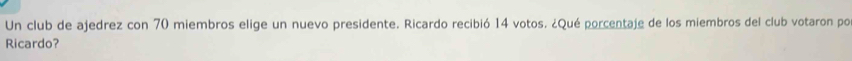 Un club de ajedrez con 70 miembros elige un nuevo presidente. Ricardo recibió 14 votos. ¿Qué porcentaje de los miembros del club votaron por 
Ricardo?