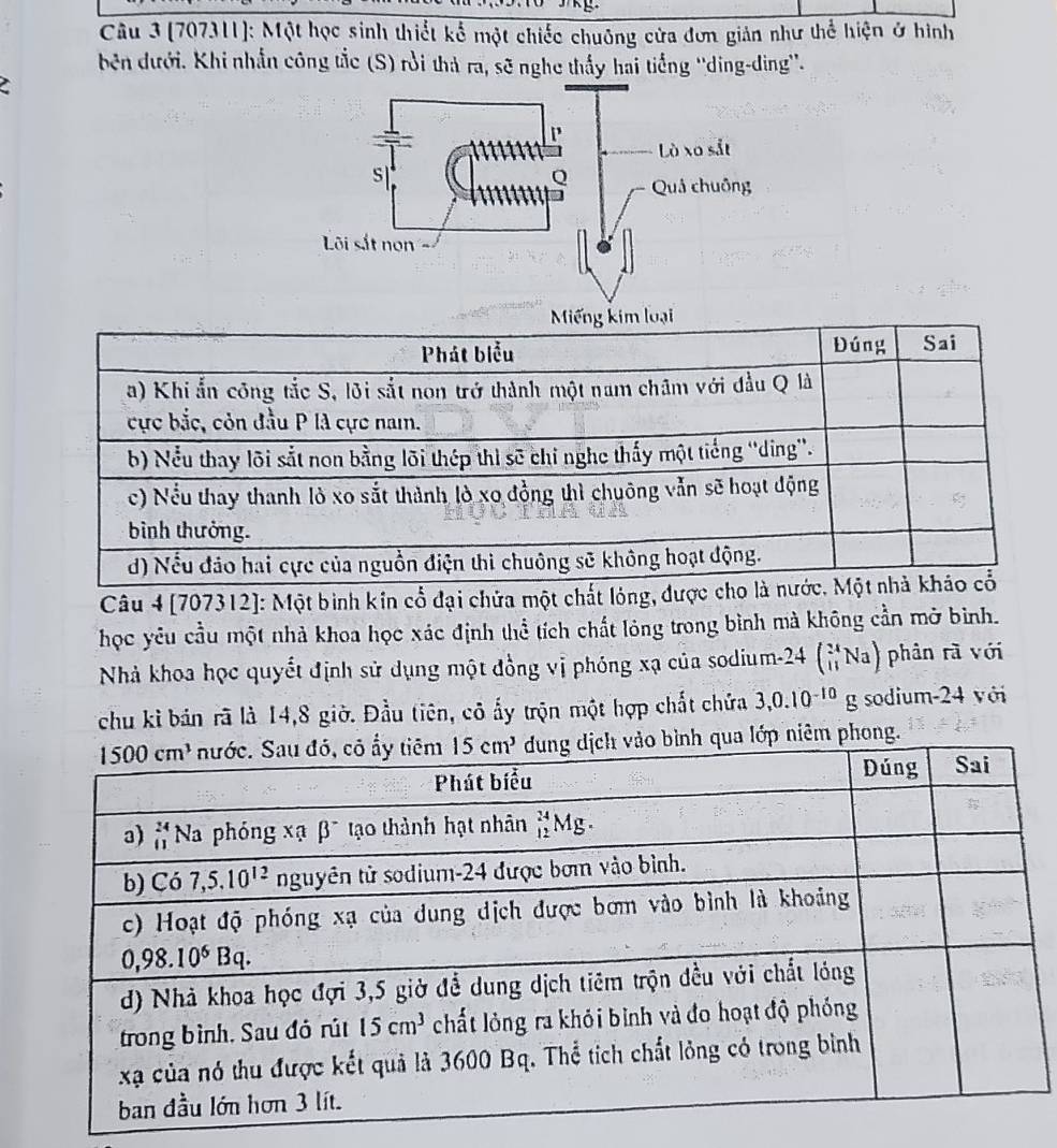 (707311]: Một học sinh thiết kể một chiếc chuông cửa đơn giản như thể hiện ở hình
bên dưới. Khi nhẫn công tắc (S) rồi thả ra, sẽ nghe thấy hai tiếng ''ding-ding''.
Là xo sắt
s
Q Quả chuồng
Lõi sắt non
Câu 4 [707312]: Một bình kin cổ đại chửa một chất lóng, đượ
học yêu cầu một nhà khoa học xác định thể tích chất lỏng trong bình mà không cần mở bình.
Nhà khoa học quyết định sử dụng một đồng vị phóng xạ của sodium-2 24 (_(11)^(24)Na) phân rà với
chu kỉ bán rã là 14,8 giờ. Đầu tiên, cô ấy trộn một hợp chất chứa 3,0.10^(-10)g sodium-24 với
qua lớp niêm phong.