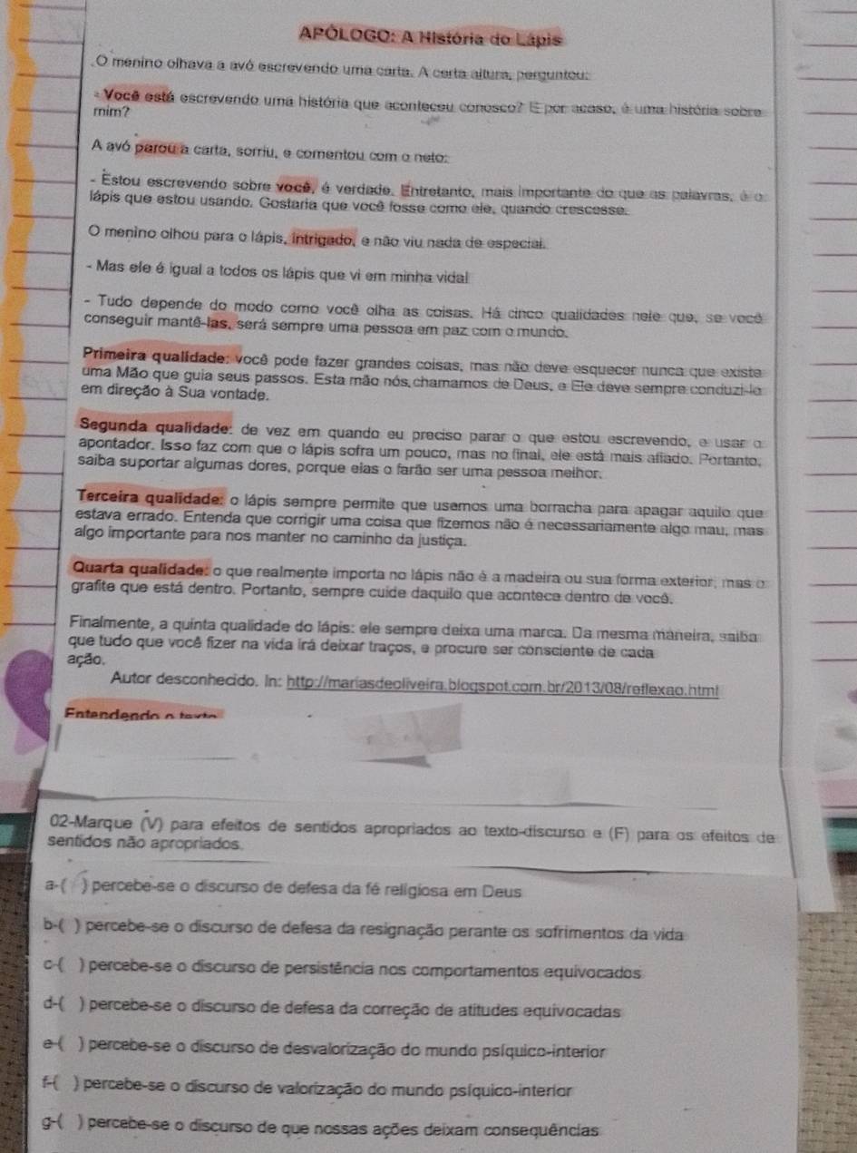 APÓLOGO: A História do Lápis
O menino olhava a avó escrevendo uma carta. A certa altura, perguntou:
- Você está escrevendo uma história que aconteceu conosco? E por acaso, é uma história sobre
mim?
A avó parou a carta, sorriu, e comentou com o neto:
- Estou escrevendo sobre você, é verdade. Entretanto, mais importante do que as palavras, é o
lápis que estou usando. Gostaria que você fosse como ele, quando crescesse.
O menino olhou para o lápis, intrigado, e não viu nada de especial.
- Mas efe é igual a todos os lápis que vi em minha vidal
- Tudo depende do modo como você olha as coisas. Há cinco qualidades nele que, se você
conseguir mantê-las, será sempre uma pessoa em paz com o mundo.
Primeira qualidade: você pode fazer grandes coisas, mas não deve esquecer nunca que existe
uma Mão que guia seus passos. Esta mão nós chamamos de Deus, e Ele deve sempre conduzilo
em direção à Sua vontade.
Segunda qualidade: de vez em quando eu preciso parar o que estou escrevendo, e usar o
apontador. Isso faz com que o lápis sofra um pouco, mas no final, ele está mais afiado. Portanto,
saiba suportar algumas dores, porque elas o farão ser uma pessoa melhor.
Terceira qualidade: o lápis sempre permite que usemos uma borracha para apagar aquilo que
estava errado. Entenda que corrigir uma coisa que fizemos não é necessariamente algo mau, mas
algo importante para nos manter no caminho da justiça.
Quarta qualidade: o que realmente importa no lápis não é a madeira ou sua forma exterior, mas o
grafite que está dentro. Portanto, sempre cuide daquilo que acontece dentro de vocé.
Finalmente, a quinta qualidade do lápis: ele sempre deixa uma marca. Da mesma maneira, saiba
que tudo que você fizer na vida irá deixar traços, e procure ser consciente de cada
ação.
Autor desconhecido. In: http://mariasdeoliveira.blogspot.com.br/2013/08/reflexao.html
Entendendo o te x
02-Marque (V) para efeitos de sentidos apropriados ao texto-discurso e (F) para os efeitos de
sentidos não apropriados.
a.( ) percebe-se o discurso de defesa da fé religiosa em Deus
b-( ) percebe-se o discurso de defesa da resignação perante os sofrimentos da vida
c ) percebe-se o discurso de persistência nos comportamentos equivocados
d-( ) percebe-se o discurso de defesa da correção de atitudes equivocadas
e( ) percebe-se o discurso de desvalorização do mundo psíquico-interior
f- ) percebe-se o discurso de valorização do mundo psíquico-interior
g-( ) percebe-se o discurso de que nossas ações deixam consequências