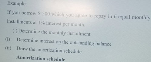 Example 
If you borrow $ 500 which you agree to repay in 6 equal monthly 
installments at 1% interest per month. 
(i) Determine the monthly installment 
(i) Determine interest on the outstanding balance 
(ii) Draw the amortization schedule. 
Amortization schedule