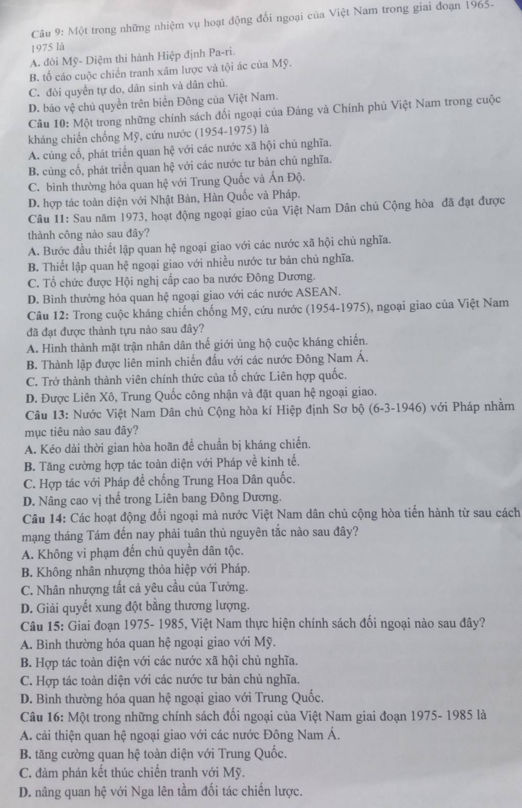 Một trong những nhiệm vụ hoạt động đối ngoại của Việt Nam trong giai đoạn 1965-
1975 là
A. đòi Mỹ- Diệm thi hành Hiệp định Pa-ri.
B. tố cáo cuộc chiến tranh xâm lược và tội ác của Mỹ.
C. đòi quyền tự do, dân sinh và dân chủ.
D. bảo vệ chủ quyền trên biển Đông của Việt Nam.
Câu 10: Một trong những chính sách đối ngoại của Đảng và Chính phủ Việt Nam trong cuộc
kháng chiến chống Mỹ, cứu nước (1954-1975) là
A. củng cố, phát triển quan hệ với các nước xã hội chủ nghĩa.
B. củng cố, phát triển quan hệ với các nước tư bản chủ nghĩa.
C. bình thường hóa quan hệ với Trung Quốc và Ấn Độ.
D. hợp tác toàn diện với Nhật Bản, Hàn Quốc và Pháp.
Câu 11: Sau năm 1973, hoạt động ngoại giao của Việt Nam Dân chủ Cộng hòa đã đạt được
thành công nào sau đây?
A. Bước đầu thiết lập quan hệ ngoại giao với các nước xã hội chủ nghĩa.
B. Thiết lập quan hệ ngoại giao với nhiều nước tư bản chủ nghĩa.
C. Tổ chức được Hội nghị cấp cao ba nước Đông Dương.
D. Bình thường hóa quan hệ ngoại giao với các nước ASEAN.
Câu 12: Trong cuộc kháng chiến chống Mỹ, cứu nước (1954-1975), ngoại giao của Việt Nam
đã đạt được thành tựu nào sau đây?
A. Hình thành mặt trận nhân dân thế giới ủng hộ cuộc kháng chiến.
B. Thành lập được liên minh chiến đấu với các nước Đông Nam Á.
C. Trở thành thành viên chính thức của tổ chức Liên hợp quốc.
D. Được Liên Xô, Trung Quốc công nhận và đặt quan hệ ngoại giao.
Câu 13: Nước Việt Nam Dân chủ Cộng hòa kí Hiệp định Sơ bộ (6-3-1946) với Pháp nhằm
mục tiêu nào sau đây?
A. Kéo dài thời gian hòa hoãn để chuẩn bị kháng chiến.
B. Tăng cường hợp tác toàn diện với Pháp về kinh tế.
C. Hợp tác với Pháp để chống Trung Hoa Dân quốc.
D. Nâng cao vị thế trong Liên bang Đông Dương.
Câu 14: Các hoạt động đối ngoại mà nước Việt Nam dân chủ cộng hòa tiến hành từ sau cách
mạng tháng Tám đến nay phải tuân thủ nguyên tắc nào sau đây?
A. Không vi phạm đến chủ quyền dân tộc.
B. Không nhân nhượng thỏa hiệp với Pháp.
C. Nhân nhượng tất cả yêu cầu của Tưởng.
D. Giải quyết xung đột bằng thương lượng.
Câu 15: Giai đoạn 1975- 1985, Việt Nam thực hiện chính sách đối ngoại nào sau đây?
A. Bình thường hóa quan hệ ngoại giao với Mỹ.
B. Hợp tác toàn diện với các nước xã hội chủ nghĩa.
C. Hợp tác toàn diện với các nước tư bản chủ nghĩa.
D. Bình thường hóa quan hệ ngoại giao với Trung Quốc.
Câu 16: Một trong những chính sách đối ngoại của Việt Nam giai đoạn 1975- 1985 là
A. cải thiện quan hệ ngoại giao với các nước Đông Nam Á.
B. tăng cường quan hệ toàn diện với Trung Quốc.
C. đàm phán kết thúc chiến tranh với Mỹ.
D. nâng quan hệ với Nga lên tầm đối tác chiến lược.