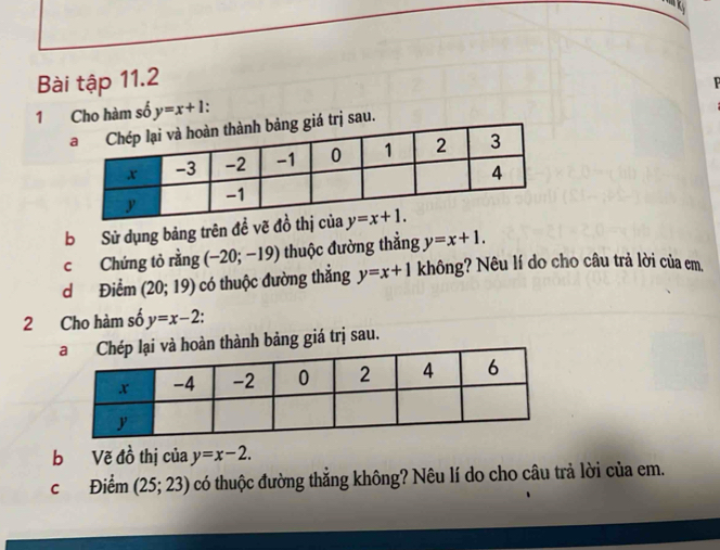 Bài tập 11.2
1 Cho hàm số y=x+1
trị sau.
b Sử dụng bảng trên đề vẽ đ
c Chứng tỏ rằng (-20;-19) thuộc đường thẳng y=x+1.
d Điểm (20;19) có thuộc đường thẳng y=x+1 không? Nêu lí do cho câu trả lời của em,
2 Cho hàm số y=x-2.
n thành bảng giá trị sau.
b Vẽ đồ thị của y=x-2.
c Điểm (25;23) có thuộc đường thẳng không? Nêu lí do cho câu trả lời của em.