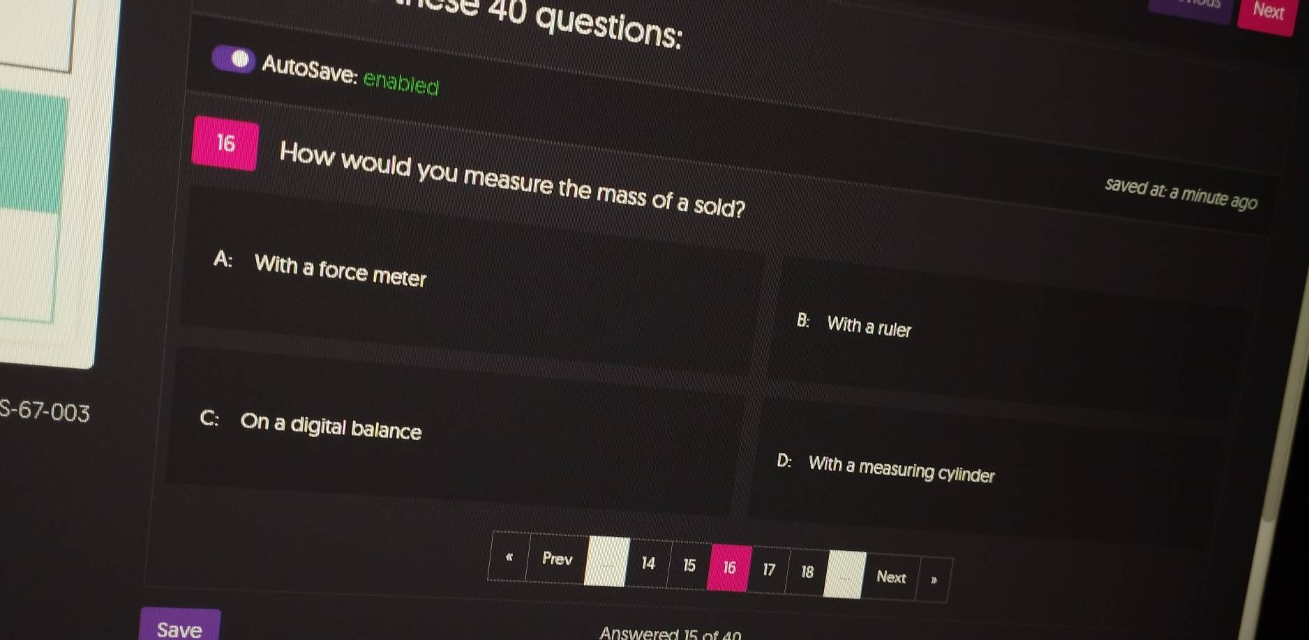 Next
ose 40 questions:
AutoSave: enabled
16 How would you measure the mass of a sold?
saved at: a minute ago
A: With a force meter B: With a ruler
S-67-003
C: On a digital balance D: With a measuring cylinder
« Prev 14 15 16 17 18 Next
Save
Answered 15 of 40