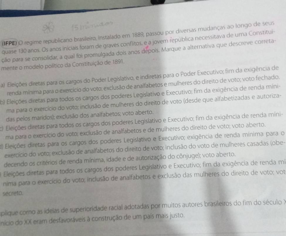 (IFPE) O regime republicano brasileiro, instalado em 1889, passou por diversas mudanças ao longo de seus
quase 130 anos. Os anos iniciais foram de graves conflitos, e a jovem república necessitava de uma Constitui-
ção para se consolidar, a qual foi promulgada dois anos depois. Marque a alternativa que descreve correta-
mente o modelo político da Constituição de 1891.
a) Eleições diretas para os cargos do Poder Legislativo, e indiretas para o Poder Executivo; fim da exigência de
renda mínima para o exercício do voto; exclusão de analfabetos e mulheres do direito de voto; voto fechado.
b) Eleições diretas para todos os cargos dos poderes Legislativo e Executivo; fim da exigência de renda míni-
ma para o exercício do voto; inclusão de mulheres do direito de voto (desde que alfabetizadas e autoriza-
das pelos maridos); exclusão dos analfabetos; voto aberto.
c) Eleições diretas para todos os cargos dos poderes Legislativo e Executivo; fim da exigência de renda míni-
ma para o exercício do voto; exclusão de analfabetos e de mulheres do direito de voto; voto aberto.
d) Eleições diretas para os cargos dos poderes Legislativo e Executivo; exigência de renda mínima para o
exercício do voto; exclusão de analfabetos do direito de voto; inclusão do voto de mulheres casadas (obe-
decendo os critérios de renda mínima, idade e de autorização do cônjuge); voto aberto.
Eleições diretas para todos os cargos dos poderes Legislativo e Executivo; fim da exigência de renda mí
nima para o exercício do voto; inclusão de analfabetos e exclusão das mulheres do direito de voto; vot
secreto.
aplique como as ideias de superioridade racial adotadas por muitos autores brasileiros do fim do século X
Início do XX eram desfavoráveis à construção de um país mais justo.