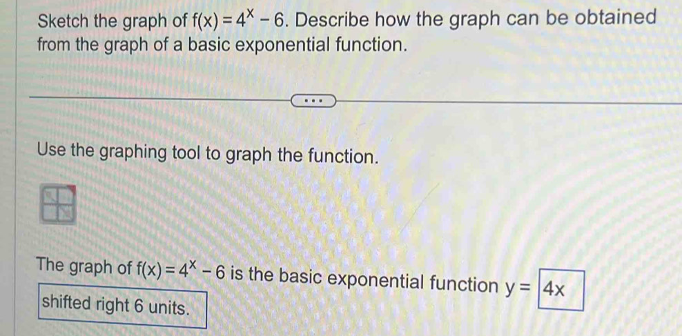 Sketch the graph of f(x)=4^x-6. Describe how the graph can be obtained
from the graph of a basic exponential function.
Use the graphing tool to graph the function.
The graph of f(x)=4^x-6 is the basic exponential function y=4x
shifted right 6 units.