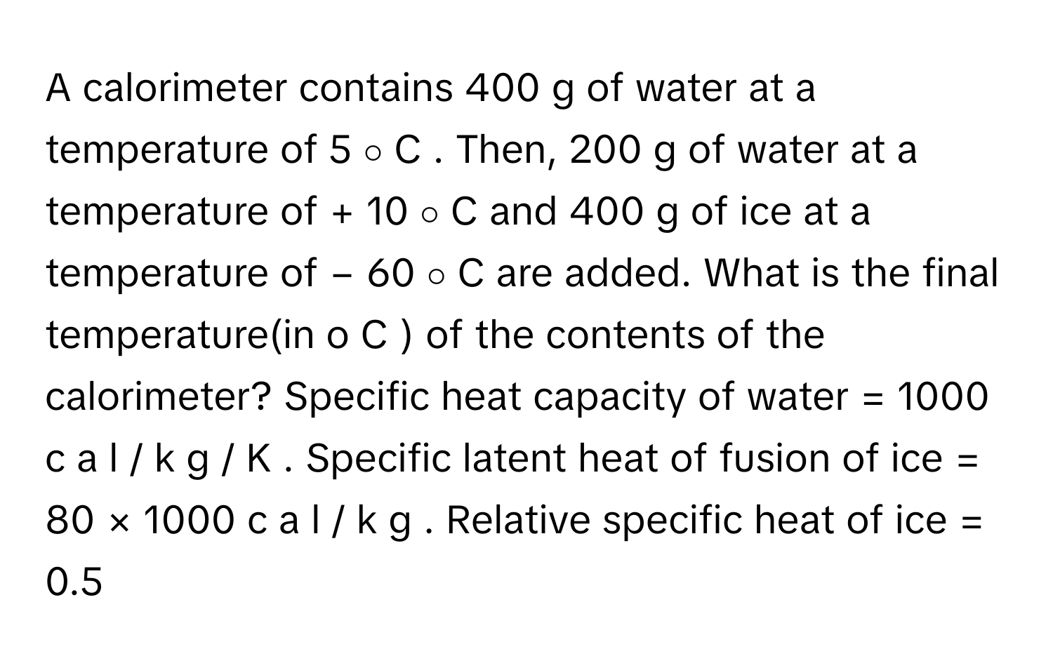 A calorimeter contains 400   g      of water at a temperature of 5   ∘    C     . Then, 200   g      of water at a temperature of +  10   ∘    C      and 400   g      of ice at a temperature of −  60   ∘    C      are added. What is the final temperature(in    o    C     ) of the contents of the calorimeter? Specific heat capacity of water =  1000   c  a  l  /    k  g  /    K     . Specific latent heat of fusion of ice =  80  ×  1000   c  a  l  /    k  g     . Relative specific heat of ice =  0.5