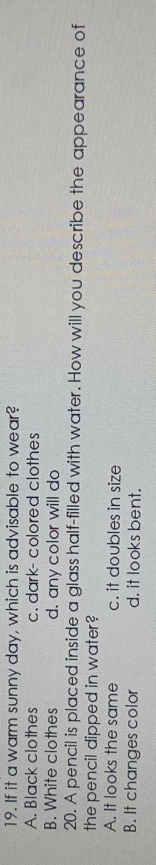If it a warm sunny day, which is advisable to wear?
A. Black clothes c. dark- colored clothes
B. White clothes d. any color will do
20. A pencil is placed inside a glass half-filled with water. How will you describe the appearance of
the pencil dipped in water?
A. It looks the same c. it doubles in size
B. It changes color d. it looks bent.